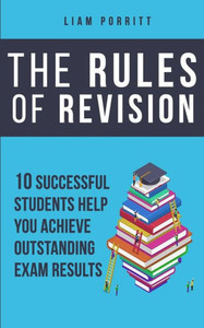 The Rules Of Revision: 10 Successful Students Help You Achieve Outstanding Exam Results The Rules Of Revision: 10 Successful Students Help You Achieve Outstanding Exam Results