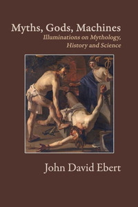 Myths, Gods, Machines: Illuminations On Mythology, History And Science Myths, Gods, Machines: Illuminations On Mythology, History And Science