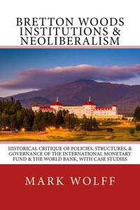 Bretton Woods Institutions & Neoliberalism: Historical Critique Of Policies, Structures, & Governance Of The International Monetary Fund & The World Bank, With Case Studies Bretton Woods Institutions & Neoliberalism: Historical Critique Of Policies, Structures, & Governance Of The International Monetary Fund & The World Bank, With Case Studies
