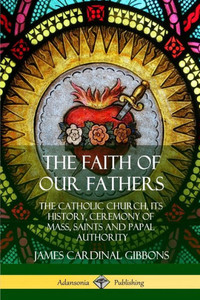 The Faith Of Our Fathers: The Catholic Church, Its History, Ceremony Of Mass, Saints And Papal Authority The Faith Of Our Fathers: The Catholic Church, Its History, Ceremony Of Mass, Saints And Papal Authority