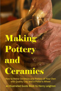 Making Pottery And Ceramics: How To Make Ceramics And Pottery Of Your Own With Quality Clay And A Potter'S Wheel, An Illustrated Guide Book