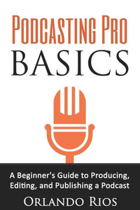 Podcasting Pro Basics: A Beginner'S Guide To Producing, Editing, And Publishing A Podcast Podcasting Pro Basics: A Beginner'S Guide To Producing, Editing, And Publishing A Podcast