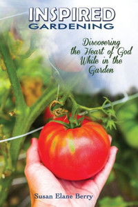 Inspired Gardening-Discovering The Heart Of God While In The Garden Inspired Gardening-Discovering The Heart Of God While In The Garden