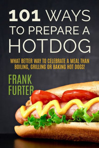 101 Ways To Prepare A Hot Dog: What Better Way To Celebrate A Meal Than Boiling, Grilling Or Baking Hot Dogs! (Foodie Delights)