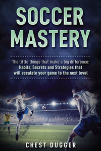Soccer Mastery: The Little Things That Make A Big Difference: Habits, Secrets And Strategies That Will Escalate Your Game To The Next Level Soccer Mastery: The Little Things That Make A Big Difference: Habits, Secrets And Strategies That Will Escalate Your Game To The Next Level