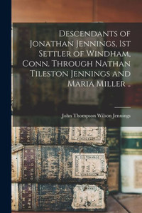 Descendants Of Jonathan Jennings, 1St Settler Of Windham, Conn. Through Nathan Tileston Jennings And Maria Miller .. Descendants Of Jonathan Jennings, 1St Settler Of Windham, Conn. Through Nathan Tileston Jennings And Maria Miller ..
