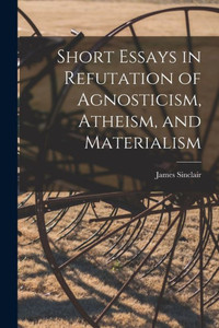 Short Essays In Refutation Of Agnosticism, Atheism, And Materialism Short Essays In Refutation Of Agnosticism, Atheism, And Materialism