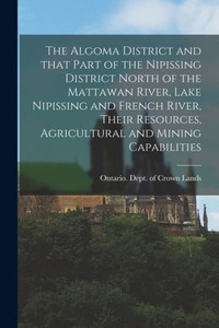 The Algoma District And That Part Of The Nipissing District North Of The Mattawan River, Lake Nipissing And French River, Their Resources, Agricultural And Mining Capabilities The Algoma District And That Part Of The Nipissing District North Of The Mattawan River, Lake Nipissing And French River, Their Resources, Agricultural And Mining Capabilities