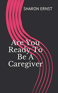 Are You Ready To Be A Caregiver: Deciding To Be A Caregiver Are You Ready To Be A Caregiver: Deciding To Be A Caregiver
