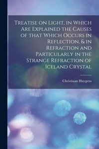 Treatise On Light, In Which Are Explained The Causes Of That Which Occurs In Reflection, & In Refraction And Particularly In The Strange Refraction Of Iceland Crystal