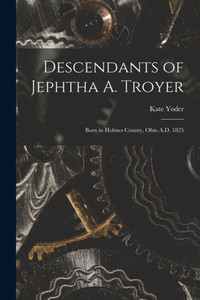 Descendants Of Jephtha A. Troyer: Born In Holmes County, Ohio A.D. 1825 Descendants Of Jephtha A. Troyer: Born In Holmes County, Ohio A.D. 1825