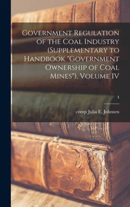 Government Regulation Of The Coal Industry (Supplementary To Handbook Government Ownership Of Coal Mines), Volume Iv; 4 Government Regulation Of The Coal Industry (Supplementary To Handbook Government Ownership Of Coal Mines), Volume Iv; 4