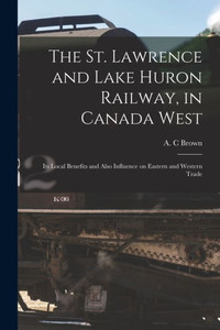 The St. Lawrence And Lake Huron Railway, In Canada West [Microform]: Its Local Benefits And Also Influence On Eastern And Western Trade