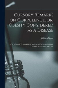 Cursory Remarks On Corpulence, Or, Obesity Considered As A Disease: With A Critical Examination Of Ancient And Modern Opinions, Relative To Its Causes And Cure Cursory Remarks On Corpulence, Or, Obesity Considered As A Disease: With A Critical Examination Of Ancient And Modern Opinions, Relative To Its Causes And Cure