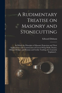 A Rudimentary Treatise On Masonry And Stonecutting; In Which The Principles Of Masonic Projection And Their Application To The Construction Of Curved ... Gothic Vaulting Are Concisely Explained .. A Rudimentary Treatise On Masonry And Stonecutting; In Which The Principles Of Masonic Projection And Their Application To The Construction Of Curved ... Gothic Vaulting Are Concisely Explained ..