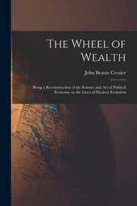 The Wheel Of Wealth [Microform]; Being A Reconstruction Of The Science And Art Of Political Economy On The Lines Of Modern Evolution