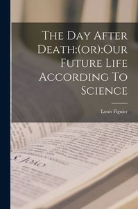 The Day After Death: (Or): Our Future Life According To Science The Day After Death: (Or): Our Future Life According To Science