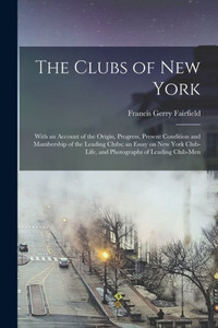 The Clubs Of New York: With An Account Of The Origin, Progress, Present Condition And Mambership Of The Leading Clubs; An Essay On New York Club-Life, And Photographs Of Leading Club-Men