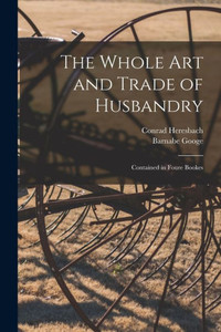 The Whole Art And Trade Of Husbandry: Contained In Foure Bookes The Whole Art And Trade Of Husbandry: Contained In Foure Bookes