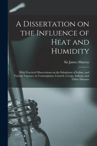 A Dissertation On The Influence Of Heat And Humidity: With Practical Observations On The Inhalation Of Iodine, And Various Vapours, In Consumption, Catarrh, Croup, Asthma, And Other Diseases A Dissertation On The Influence Of Heat And Humidity: With Practical Observations On The Inhalation Of Iodine, And Various Vapours, In Consumption, Catarrh, Croup, Asthma, And Other Diseases