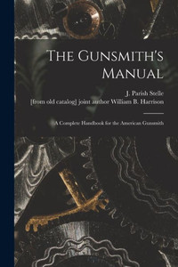 The Gunsmith'S Manual; A Complete Handbook For The American Gunsmith The Gunsmith'S Manual; A Complete Handbook For The American Gunsmith