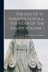 The Life Of St. Ignatius Loyola, Founder Of The Jesuits, Volume 1 The Life Of St. Ignatius Loyola, Founder Of The Jesuits, Volume 1