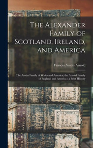 The Alexander Family Of Scotland, Ireland, And America; The Austin Family Of Wales And America; The Arnold Family Of England And America: A Brief History The Alexander Family Of Scotland, Ireland, And America; The Austin Family Of Wales And America; The Arnold Family Of England And America: A Brief History