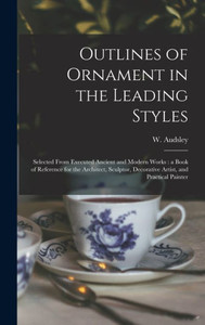 Outlines Of Ornament In The Leading Styles: Selected From Executed Ancient And Modern Works: A Book Of Reference For The Architect, Sculptor, Decorative Artist, And Practical Painter