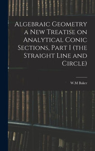Algebraic Geometry A New Treatise On Analytical Conic Sections, Part I (The Straight Line And Circle)