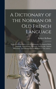 A Dictionary Of The Norman Or Old French Language: Collected From Such Acts Of Parliament, Parliament Rolls, Journals, Acts Of State, Records, Law ... And Manuscripts As Related To This Nation... A Dictionary Of The Norman Or Old French Language: Collected From Such Acts Of Parliament, Parliament Rolls, Journals, Acts Of State, Records, Law ... And Manuscripts As Related To This Nation...