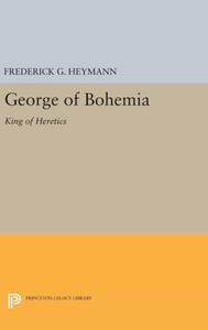 George Of Bohemia: King Of Heretics (Princeton Legacy Library, 2205)