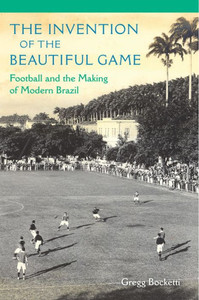The Invention Of The Beautiful Game: Football And The Making Of Modern Brazil