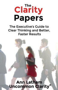 The Clarity Papers: The Executiveæs Guide To Clear Thinking And Better, Faster Results The Clarity Papers: The Executiveæs Guide To Clear Thinking And Better, Faster Results