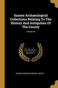 Sussex Archaeological Collections Relating To The History And Antiquities Of The County; Volume 38 Sussex Archaeological Collections Relating To The History And Antiquities Of The County; Volume 38