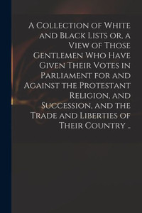 A Collection Of White And Black Lists Or, A View Of Those Gentlemen Who Have Given Their Votes In Parliament For And Against The Protestant Religion, ... The Trade And Liberties Of Their Country .. A Collection Of White And Black Lists Or, A View Of Those Gentlemen Who Have Given Their Votes In Parliament For And Against The Protestant Religion, ... The Trade And Liberties Of Their Country ..