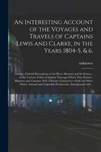 An Interesting Account Of The Voyages And Travels Of Captains Lewis And Clarke, In The Years 1804-5, & 6.: Giving A Faithful Description Of The River ... Through Which They Passed--Manners And...