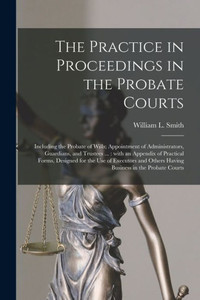 The Practice in Proceedings in the Probate Courts: Including the Probate of Wills; Appointment of Administrators, Guardians, and Trustees ...: With an ... and Others Having Business in The... The Practice in Proceedings in the Probate Courts: Including the Probate of Wills; Appointment of Administrators, Guardians, and Trustees ...: With an ... and Others Having Business in The...