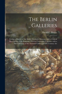 The Berlin Galleries: Giving a History of the Kaiser Friedrich Museum, With a Critical Description of the Paintings Therein Contained, Together With a ... of the National Gallery of XIX Century Art The Berlin Galleries: Giving a History of the Kaiser Friedrich Museum, With a Critical Description of the Paintings Therein Contained, Together With a ... of the National Gallery of XIX Century Art