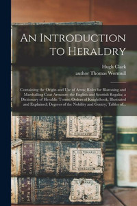 An Introduction to Heraldry: Containing the Origin and Use of Arms; Rules for Blazoning and Marshalling Coat Armours; the English and Scottish ... Illustrated and Explained; Degrees of The... An Introduction to Heraldry: Containing the Origin and Use of Arms; Rules for Blazoning and Marshalling Coat Armours; the English and Scottish ... Illustrated and Explained; Degrees of The...