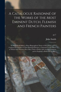 A Catalogue Raisonno of the Works of the Most Eminent Dutch, Flemish and French Painters: in Which is Included a Short Biographical Notice of the ... of the Prices at Which Such...; pt.7 A Catalogue Raisonno of the Works of the Most Eminent Dutch, Flemish and French Painters: in Which is Included a Short Biographical Notice of the ... of the Prices at Which Such...; pt.7