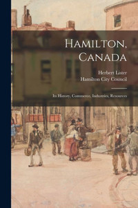 Hamilton, Canada: Its History, Commerce, Industries, Resources Hamilton, Canada: Its History, Commerce, Industries, Resources