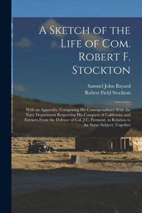 A Sketch of the Life of Com. Robert F. Stockton: With an Appendix, Comprising His Correspondence With the Navy Department Respecting His Conquest of ... in Relation to the Same Subject; Together A Sketch of the Life of Com. Robert F. Stockton: With an Appendix, Comprising His Correspondence With the Navy Department Respecting His Conquest of ... in Relation to the Same Subject; Together