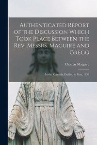 Authenticated Report of the Discussion Which Took Place Between the Rev. Messrs. Maguire and Gregg [microform]: in the Rotunda, Dublin, in May, 1838