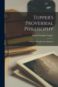 Tupper's Proverbial Philosophy: A Book of Thoughts and Arguments Tupper's Proverbial Philosophy: A Book of Thoughts and Arguments