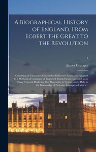 A Biographical History of England, From Egbert the Great to the Revolution: Consisting of Characters Disposed in Different Classes, and Adapted to a ... Essay Towards Reducing Our Biography To...; 1