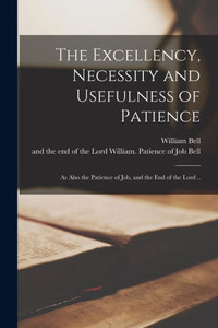 The Excellency, Necessity and Usefulness of Patience: as Also the Patience of Job, and the End of the Lord ..