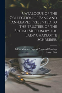 Catalogue of the Collection of Fans and Fan-leaves Presented to the Trustees of the British Museum by the Lady Charlotte Schreiber. Catalogue of the Collection of Fans and Fan-leaves Presented to the Trustees of the British Museum by the Lady Charlotte Schreiber.