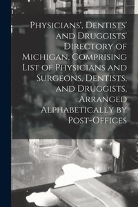 Physicians', Dentists' and Druggists' Directory of Michigan, Comprising List of Physicians and Surgeons, Dentists, and Druggists, Arranged Alphabetically by Post-offices Physicians', Dentists' and Druggists' Directory of Michigan, Comprising List of Physicians and Surgeons, Dentists, and Druggists, Arranged Alphabetically by Post-offices