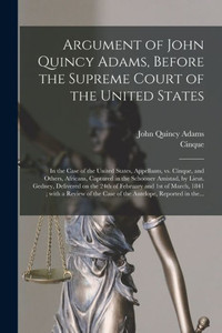 Argument of John Quincy Adams, Before the Supreme Court of the United States: in the Case of the United States, Appellants, Vs. Cinque, and Others, ... Delivered on the 24th of February and 1st... Argument of John Quincy Adams, Before the Supreme Court of the United States: in the Case of the United States, Appellants, Vs. Cinque, and Others, ... Delivered on the 24th of February and 1st...
