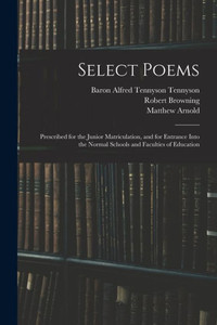 Select Poems: Prescribed for the Junior Matriculation, and for Entrance Into the Normal Schools and Faculties of Education Select Poems: Prescribed for the Junior Matriculation, and for Entrance Into the Normal Schools and Faculties of Education